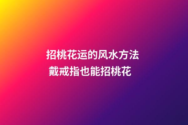 招桃花运的风水方法  戴戒指也能招桃花